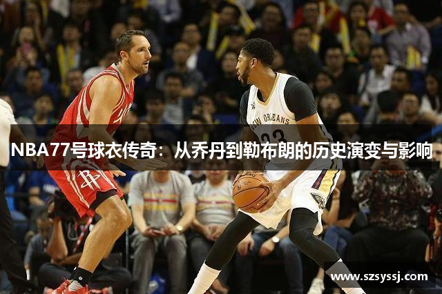 NBA77号球衣传奇：从乔丹到勒布朗的历史演变与影响